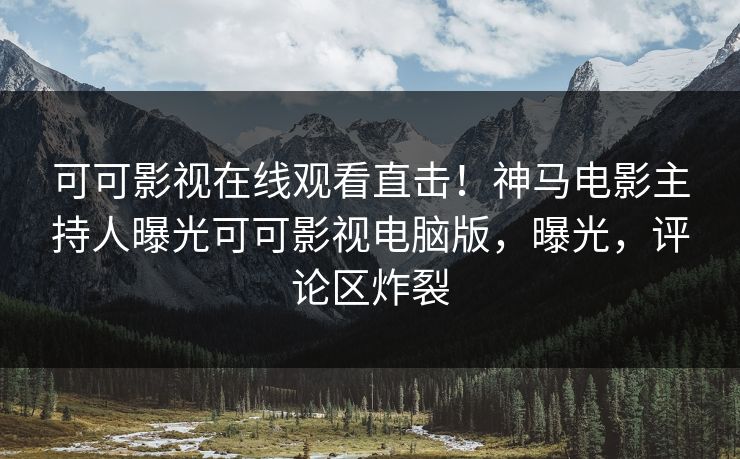 可可影视在线观看直击!神马电影主持人曝光可可影视电脑版,曝光,评论区炸裂