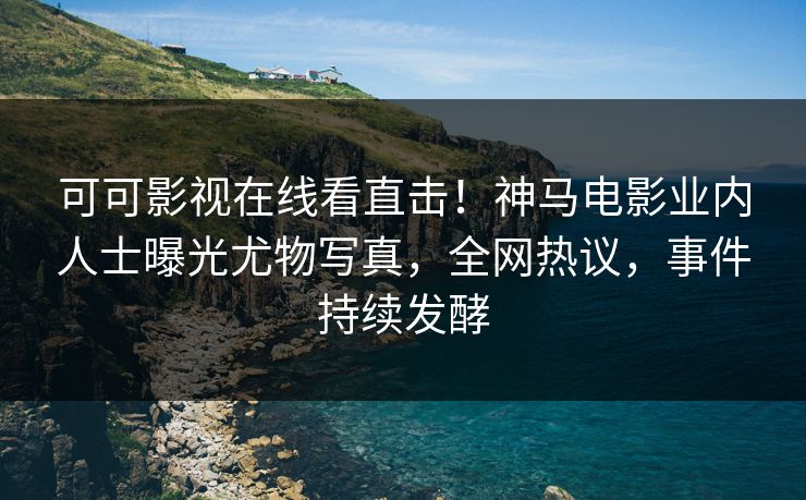 可可影视在线看直击!神马电影业内人士曝光尤物写真,全网热议,事件持续发酵