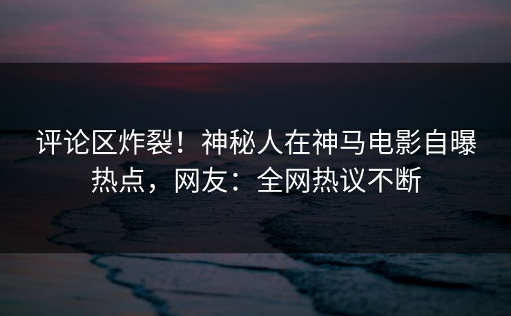 评论区炸裂!神秘人在神马电影自曝热点,网友:全网热议不断