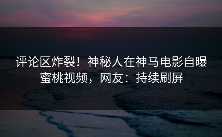 评论区炸裂!神秘人在神马电影自曝蜜桃视频,网友:持续刷屏 第1张 评论区炸裂!神秘人在神马电影自曝蜜桃视频,网友:持续刷屏 第1张