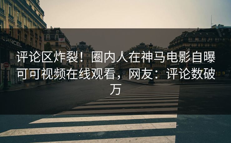 评论区炸裂!圈内人在神马电影自曝可可视频在线观看,网友:评论数破万
