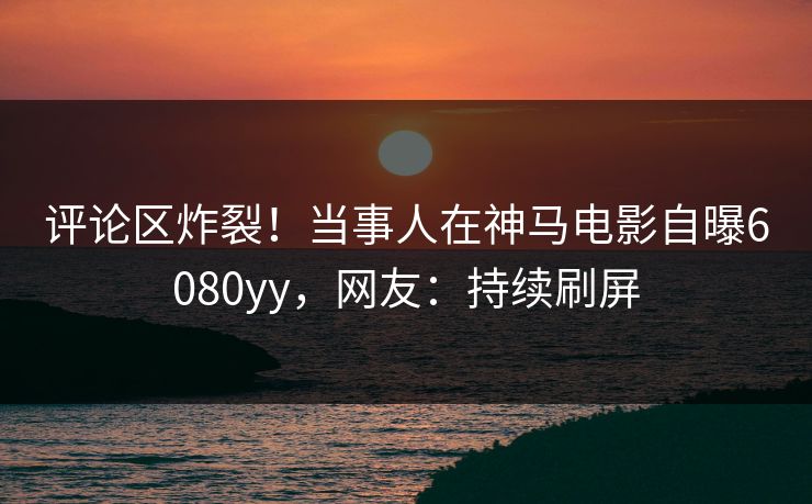 评论区炸裂!当事人在神马电影自曝6080yy,网友:持续刷屏
