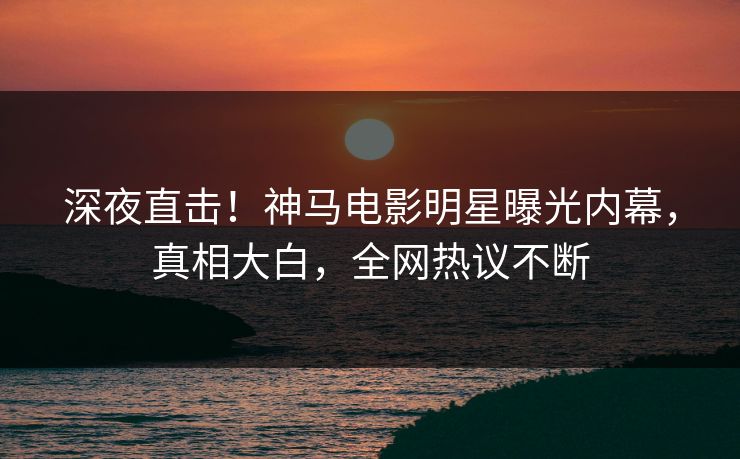 深夜直击!神马电影明星曝光内幕,真相大白,全网热议不断