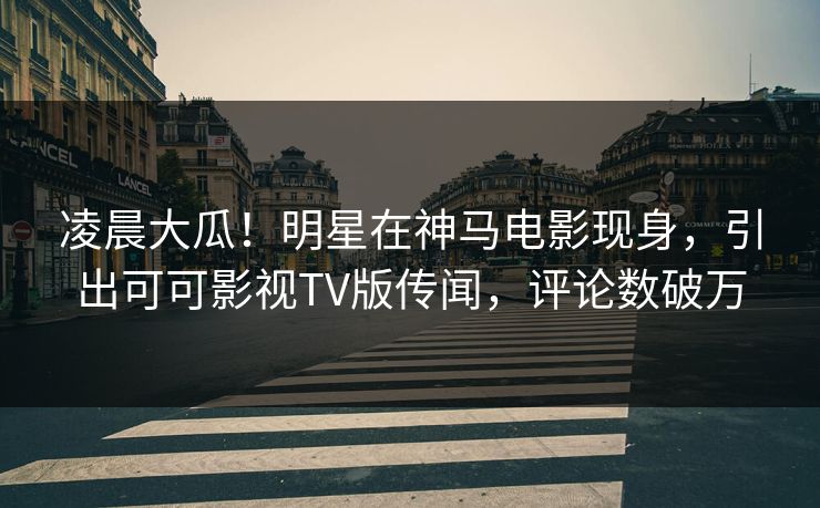 凌晨大瓜！明星在神马电影现身，引出可可影视TV版传闻，评论数破万