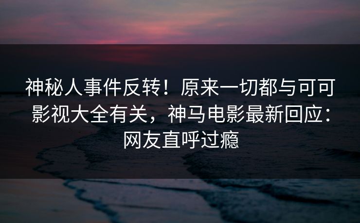 神秘人事件反转!原来一切都与可可影视大全有关,神马电影最新回应:网友直呼过瘾