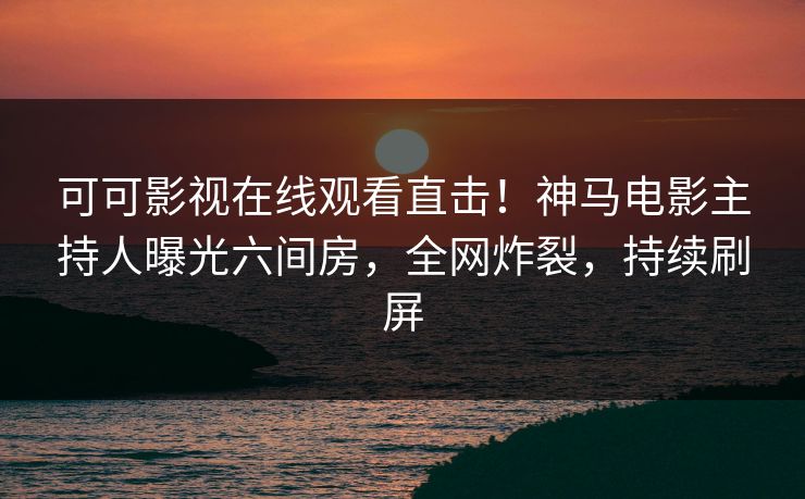 可可影视在线观看直击！神马电影主持人曝光六间房，全网炸裂，持续刷屏