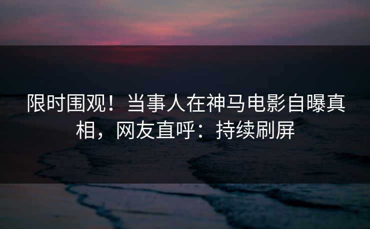 限时围观！当事人在神马电影自曝真相，网友直呼：持续刷屏