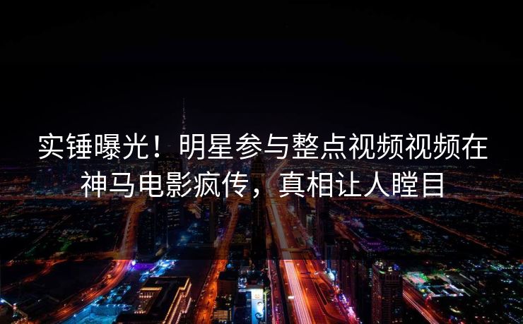 实锤曝光!明星参与整点视频视频在神马电影疯传,真相让人瞠目