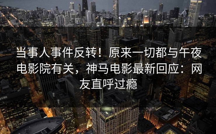 当事人事件反转！原来一切都与午夜电影院有关，神马电影最新回应：网友直呼过瘾