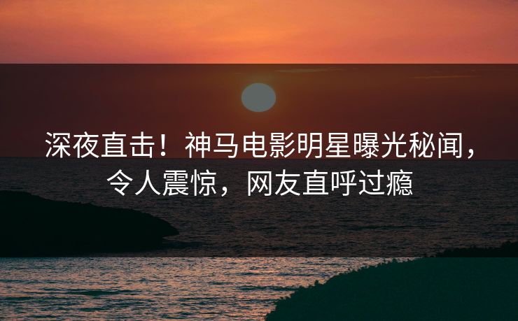 深夜直击!神马电影明星曝光秘闻,令人震惊,网友直呼过瘾