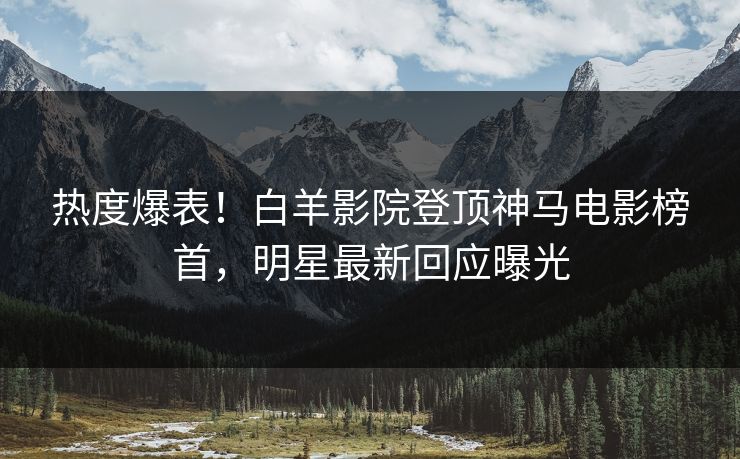 热度爆表！白羊影院登顶神马电影榜首，明星最新回应曝光