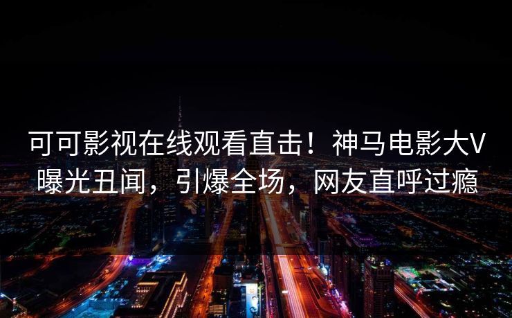 可可影视在线观看直击!神马电影大V曝光丑闻,引爆全场,网友直呼过瘾 第1张 可可影视在线观看直击!神马电影大V曝光丑闻,引爆全场,网友直呼过瘾 第1张