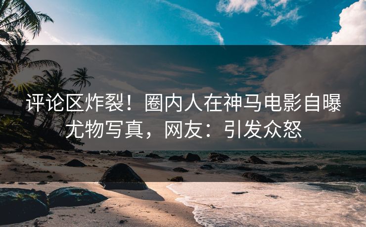 评论区炸裂！圈内人在神马电影自曝尤物写真，网友：引发众怒