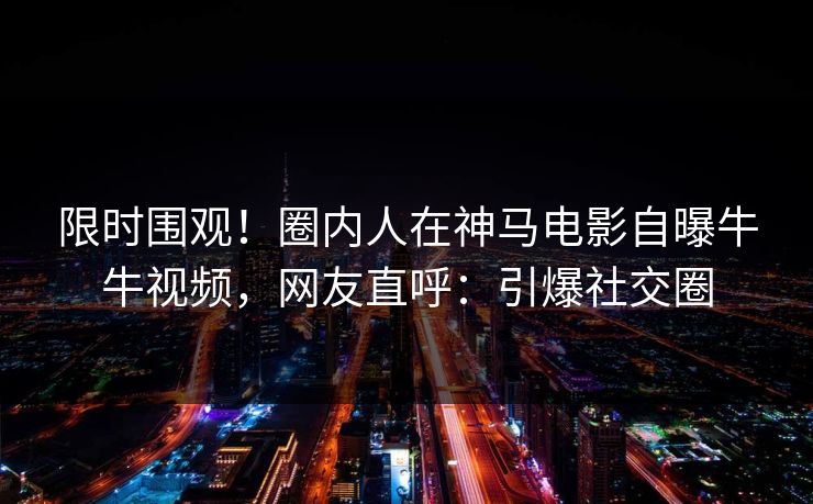 限时围观！圈内人在神马电影自曝牛牛视频，网友直呼：引爆社交圈