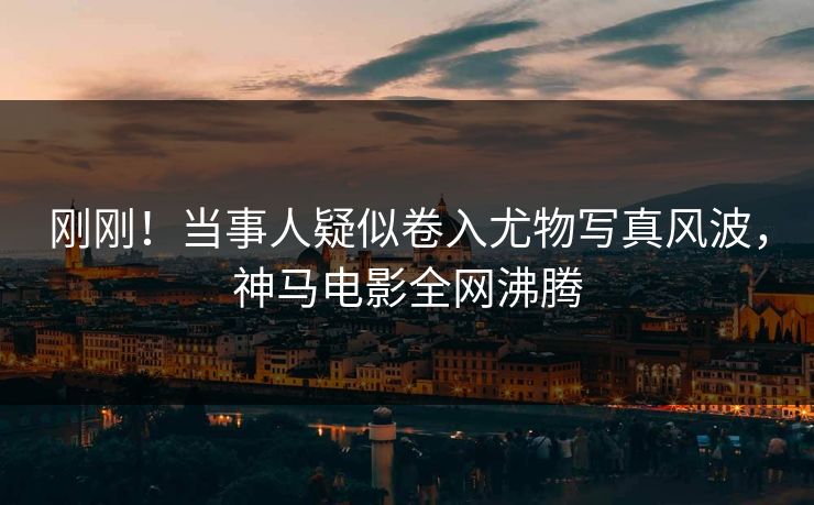 刚刚！当事人疑似卷入尤物写真风波，神马电影全网沸腾