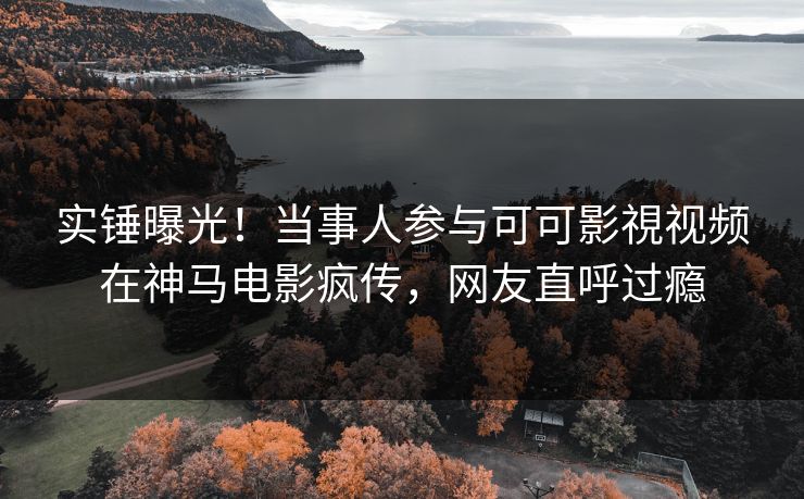 实锤曝光！当事人参与可可影視视频在神马电影疯传，网友直呼过瘾