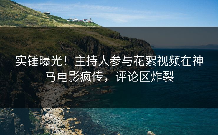 实锤曝光！主持人参与花絮视频在神马电影疯传，评论区炸裂