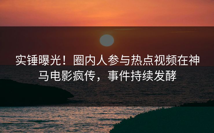 实锤曝光!圈内人参与热点视频在神马电影疯传,事件持续发酵 第1张 实锤曝光!圈内人参与热点视频在神马电影疯传,事件持续发酵 第1张
