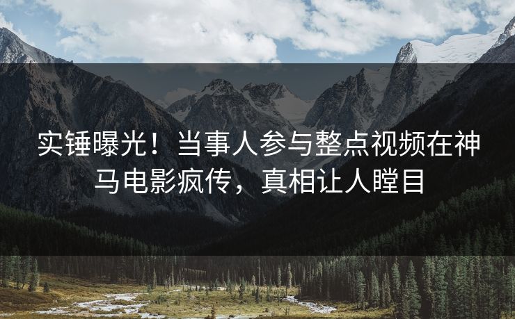 实锤曝光!当事人参与整点视频在神马电影疯传,真相让人瞠目