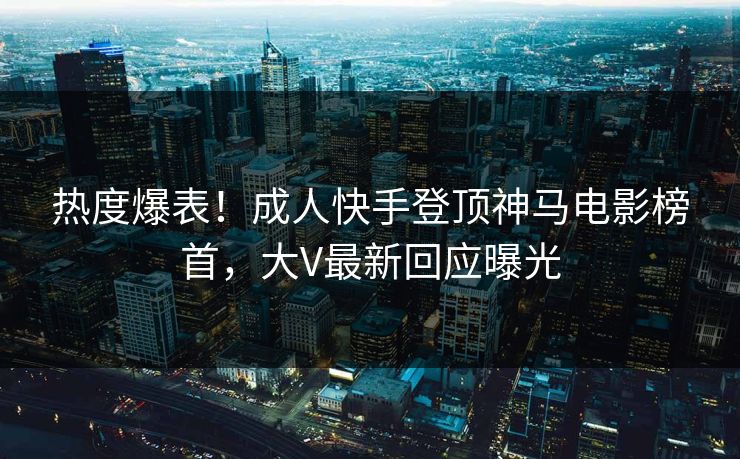热度爆表！成人快手登顶神马电影榜首，大V最新回应曝光