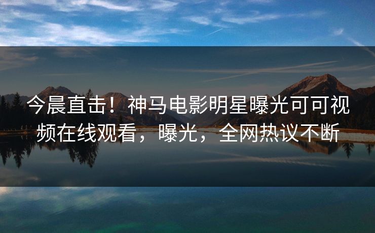 今晨直击！神马电影明星曝光可可视频在线观看，曝光，全网热议不断