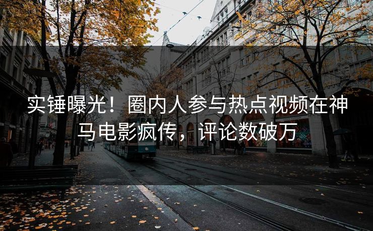 实锤曝光!圈内人参与热点视频在神马电影疯传,评论数破万