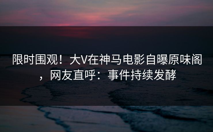 限时围观!大V在神马电影自曝原味阁,网友直呼:事件持续发酵 第1张 限时围观!大V在神马电影自曝原味阁,网友直呼:事件持续发酵 第1张