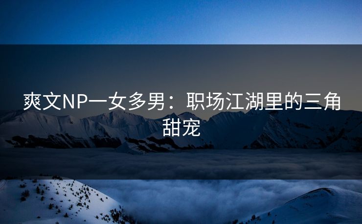 爽文NP一女多男：职场江湖里的三角甜宠