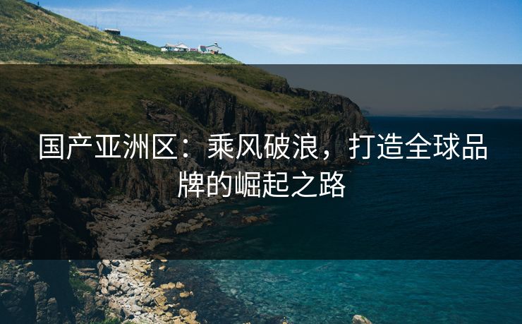 国产亚洲区：乘风破浪，打造全球品牌的崛起之路