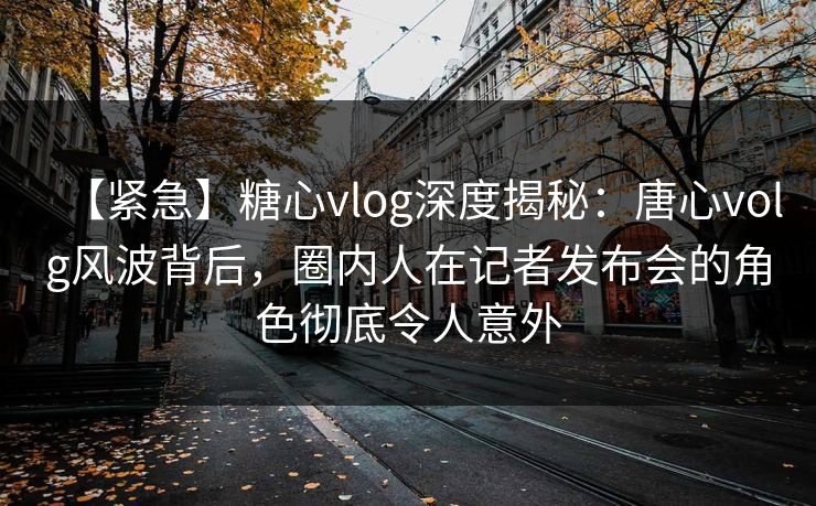 【紧急】糖心vlog深度揭秘：唐心volg风波背后，圈内人在记者发布会的角色彻底令人意外