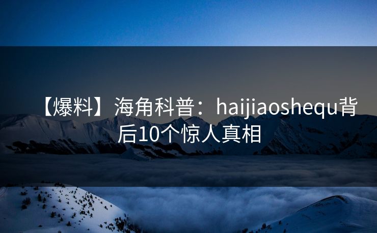 【爆料】海角科普:haijiaoshequ背后10个惊人真相