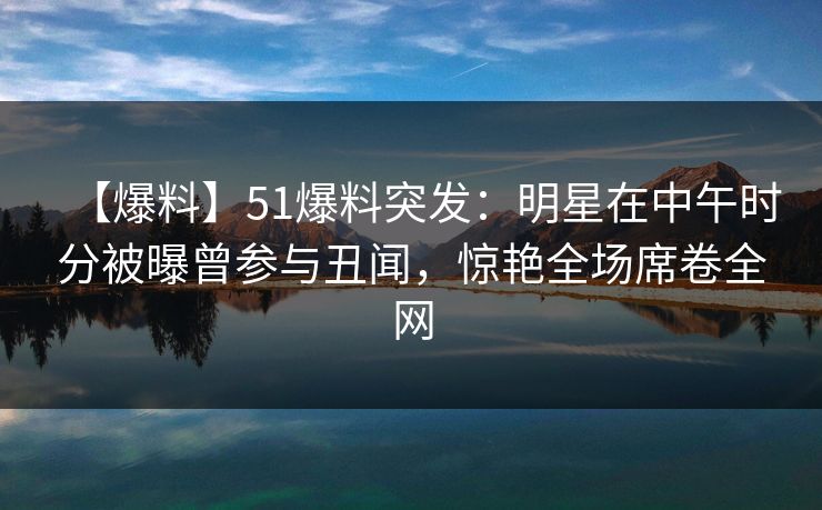 【爆料】51爆料突发：明星在中午时分被曝曾参与丑闻，惊艳全场席卷全网