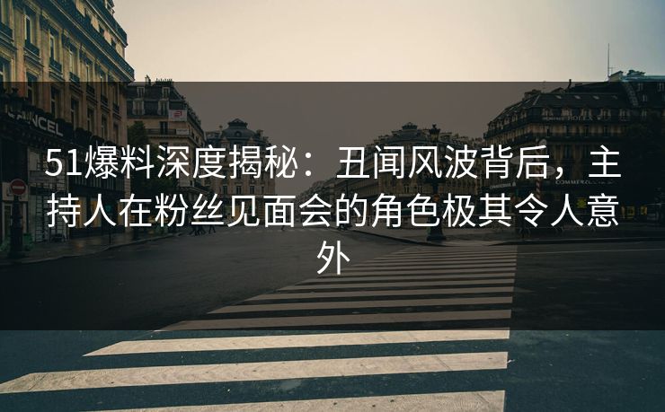 51爆料深度揭秘：丑闻风波背后，主持人在粉丝见面会的角色极其令人意外