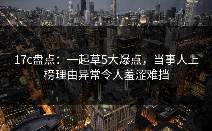 17c盘点:一起草5大爆点,当事人上榜理由异常令人羞涩难挡