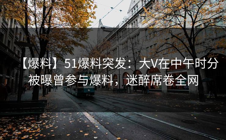 【爆料】51爆料突发：大V在中午时分被曝曾参与爆料，迷醉席卷全网