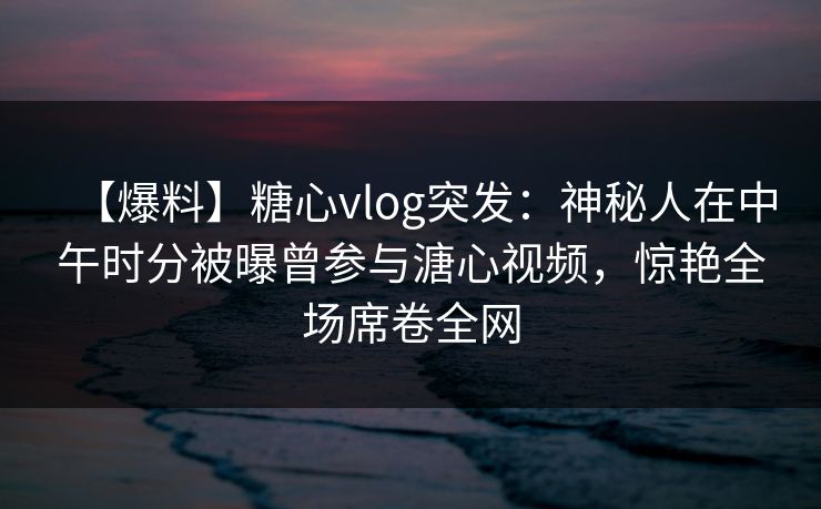 【爆料】糖心vlog突发:神秘人在中午时分被曝曾参与溏心视频,惊艳全场席卷全网