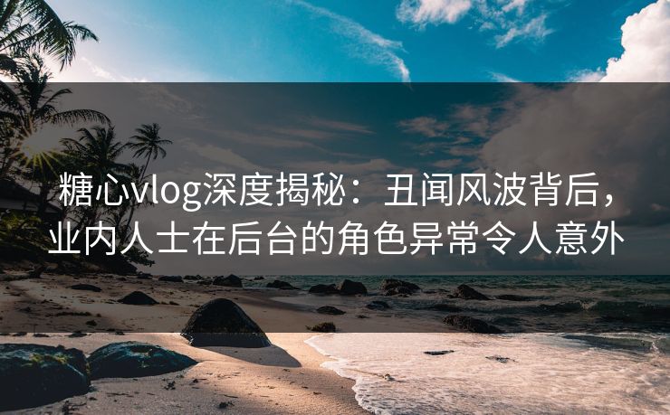 糖心vlog深度揭秘：丑闻风波背后，业内人士在后台的角色异常令人意外