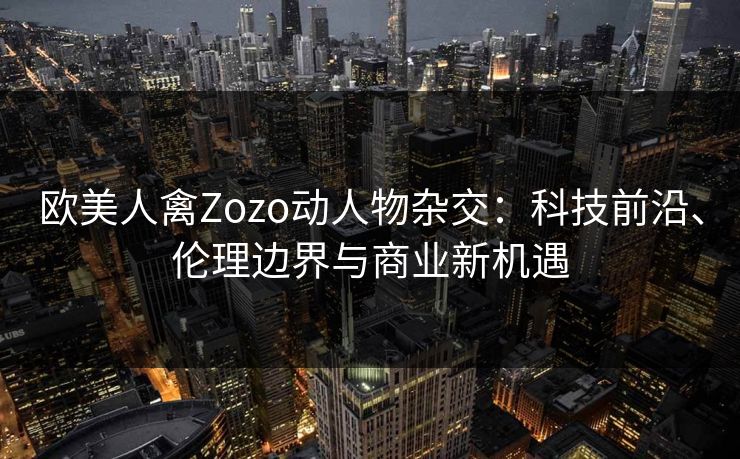 欧美人禽Zozo动人物杂交:科技前沿、伦理边界与商业新机遇 第1张 欧美人禽Zozo动人物杂交:科技前沿、伦理边界与商业新机遇 第1张