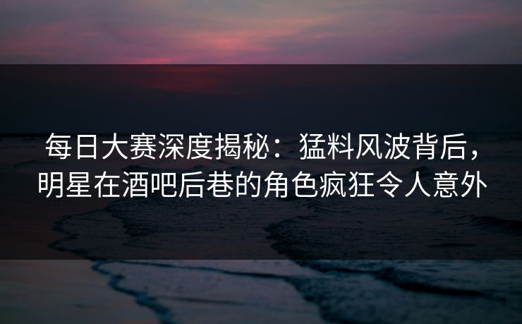 每日大赛深度揭秘：猛料风波背后，明星在酒吧后巷的角色疯狂令人意外