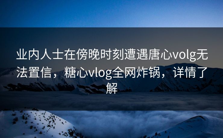 业内人士在傍晚时刻遭遇唐心volg无法置信,糖心vlog全网炸锅,详情了解