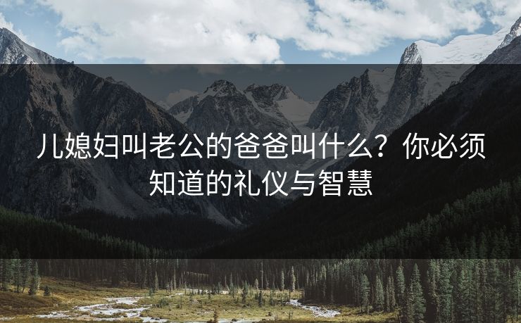 儿媳妇叫老公的爸爸叫什么?你必须知道的礼仪与智慧