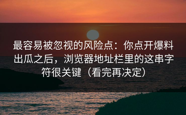 最容易被忽视的风险点：你点开爆料出瓜之后，浏览器地址栏里的这串字符很关键（看完再决定）