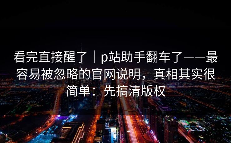 看完直接醒了｜p站助手翻车了——最容易被忽略的官网说明，真相其实很简单：先搞清版权
