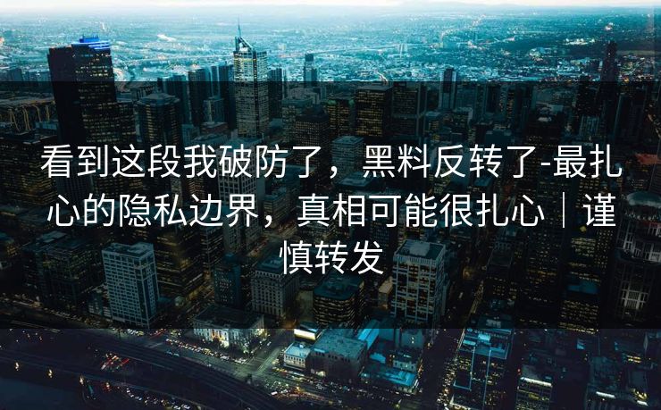 看到这段我破防了，黑料反转了-最扎心的隐私边界，真相可能很扎心｜谨慎转发