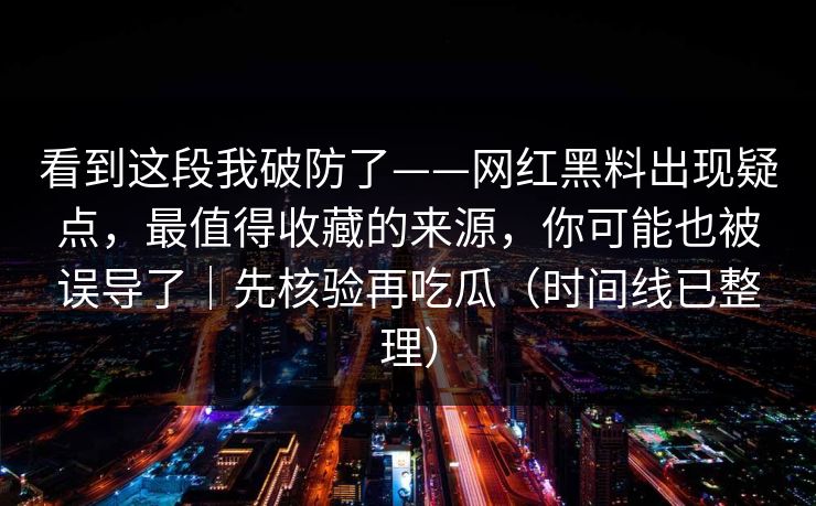 看到这段我破防了——网红黑料出现疑点,最值得收藏的来源,你可能也被误导了|先核验再吃瓜(时间线已整理)