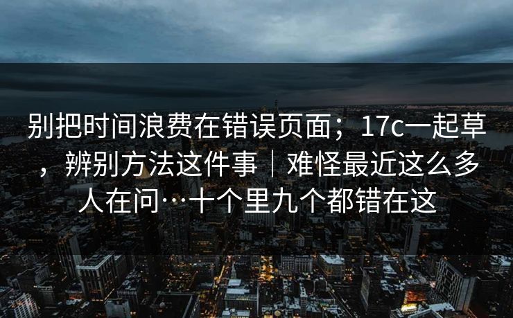 别把时间浪费在错误页面;17c一起草,辨别方法这件事|难怪最近这么多人在问…十个里九个都错在这