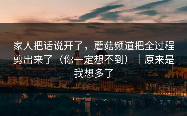 家人把话说开了，蘑菇频道把全过程剪出来了（你一定想不到）｜原来是我想多了