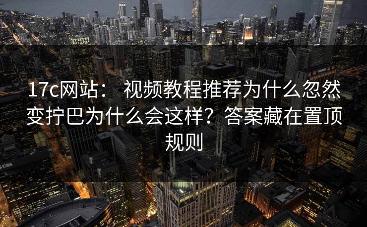 17c网站： 视频教程推荐为什么忽然变拧巴为什么会这样？答案藏在置顶规则