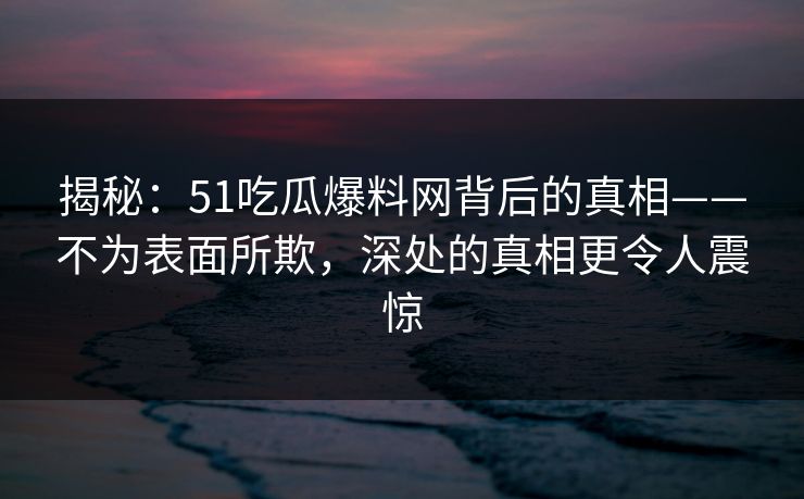 揭秘：51吃瓜爆料网背后的真相——不为表面所欺，深处的真相更令人震惊