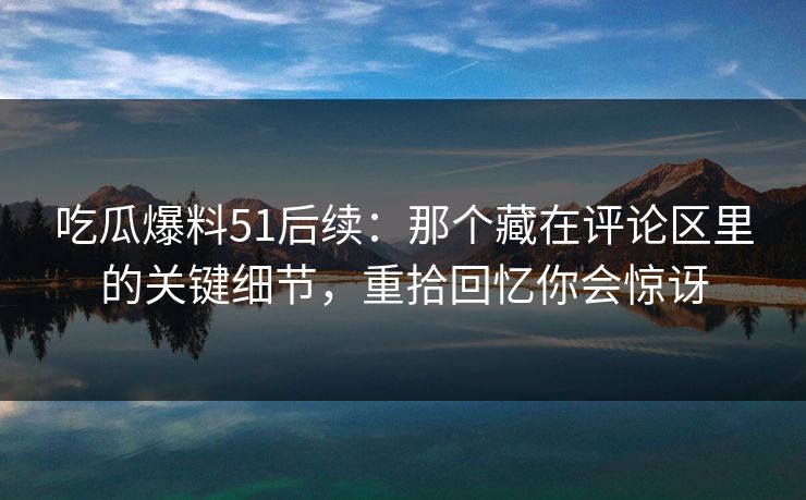 吃瓜爆料51后续:那个藏在评论区里的关键细节,重拾回忆你会惊讶